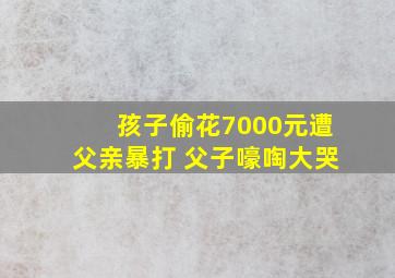 孩子偷花7000元遭父亲暴打 父子嚎啕大哭